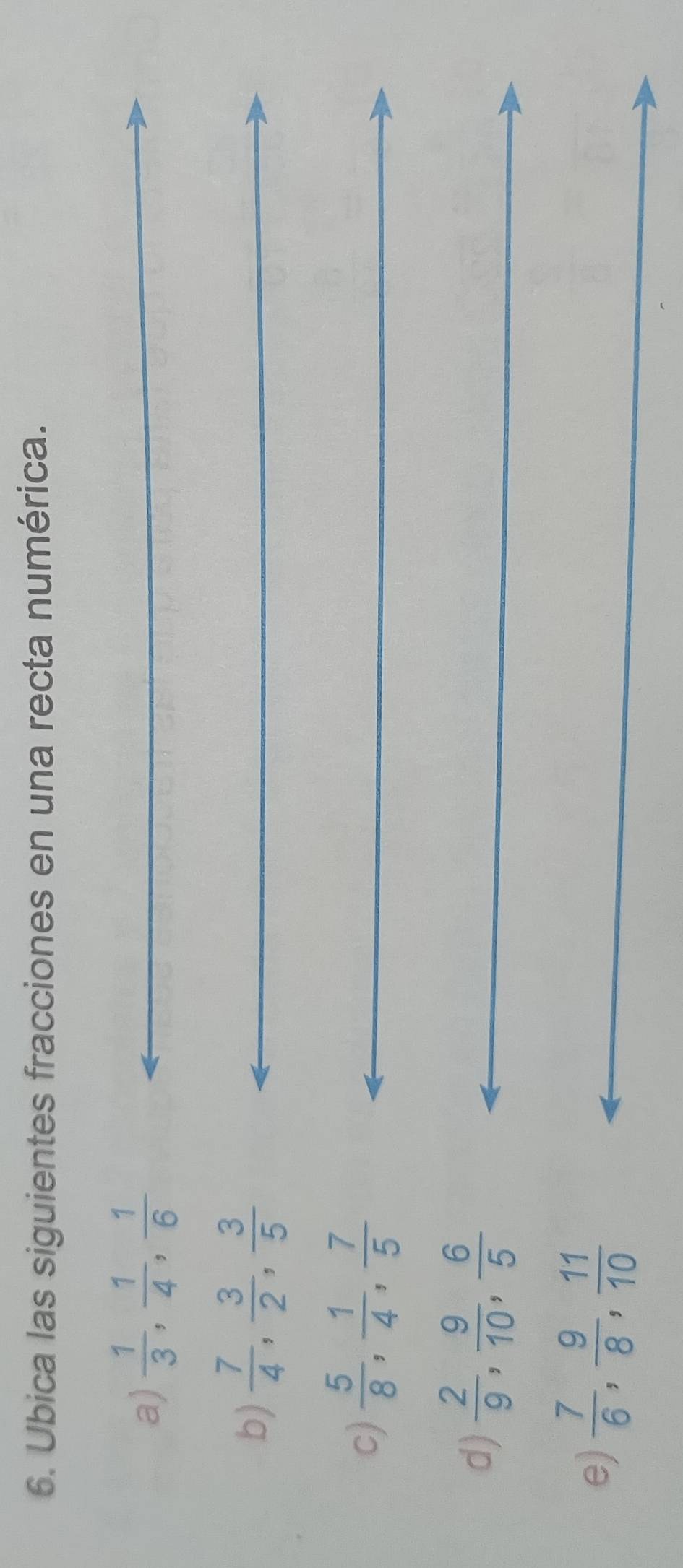 Ubica las siguientes fracciones en una recta numérica. 
a)  1/3 ,  1/4 ,  1/6 
b)  7/4 ,  3/2 ,  3/5 
c)  5/8 ,  1/4 ,  7/5 
d)  2/9 ,  9/10 ,  6/5 
e)  7/6 ,  9/8 ,  11/10 