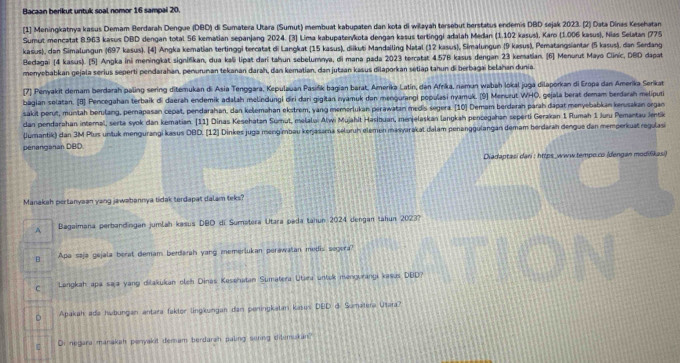 Bacaan berikut untuk soal nomor 16 sampai 20.
[1] Meningkatnya kasus Demam Berdarah Dengue (DBD) di Sumatera Utara (Sumut) membuat kabupaten dan kota di wilayah tersebut berstatus endemis DBD sejak 2023. [2) Data Dínas Kesehatan
Sumut mencatat 8.963 kasus DBD dengan total 56 kematian sepanjang 2024. [3) Lima kabupateiykota dengan kasus tertinggi adalah Medan (1.102 kasus), Karo (1.006 kasus), Nias Selatan (775
kasus), dan Simalungun (697 kasus). [4] Angka kematian terlinggi tercatat di Langkat (15 kasus), diikuti Mandailing Natal (12 kasus), Simalungun (9 kasus), Pematangsiantar (5 kasus), dan Serdang
Bedagai [4 kasus). [5] Angka ini meningkat signifikan, dua kali lipat dari tahun sebelumnya, di mana pada 2023 torcatat 4.57B kasus dengan 23 kematian. [6] Menurut Mayo Clinic, DBD dapat
monyebabkan gejala serius seperti pendarahan, penwrunan tekanan darah, dan kematian, dan jutzan kasus dilaporkan setiap tahun di berbagai belahan dunia.
[7] Penyakit demam berdarah paling sering ditemukan di Asia Tenggara, Kepulauan Pasišik bagian barat, Amerika Latín, dan Afrika, namun wabah lokal juga dilaporkan di Eropa dan Amerika Serikat
bagian solatan. [8] Pencegahan terbaik di daerah endemik adalah melindungi diri dari gigitan nyamuk dan mengurangi populasi nyamuk. [9] Menurut WHO, gejala berat demam berdarah meliputa
sakit perut, muntah berulang, pernapasan cepat, pendarahan, dan kelemahan ekstrem, yang memorlukan perawatan medis segera. [10] Demam berdərah parah dapat menyebabkan kenusakan organ
dan pendarahan interal, serta syok dan kematian. (11] Dinas Kesehatan Sumut, melalu. Alwi Mujahit Hasibuan, ménjelaskan langkah pencegahan sepertí Gerakan 1 Rumah 1 Juru Pemantau Jentik
Jumantik) dan 3M Plus untuk mengurangi kasus 0BD. [12] Dinkes juga mengimbau kerjasama seluruh elemen masyarakat dalam penanggulangan demam berdärah dengue dan memperkuat regulasi
penanganan DBD.
Diadaptasi dari : https_www.tempo.co (dengan modifikasi)
Manakah pertanyaan yang jawabannya tidak terdapat dalam teks?
A Bagaimana perbandingan jumlah kasus DBD di Sumatera Utara pada tahun 2024 dengan tahun 2023?
B Apa saja gejala berat demam berdarah yang memerlukan perawatan medis segera?
C Langkah apa saja yang dilakukan oleh Dinas Kesehatan Sumatera Utara untok mengurangi kasus DBD?
Apakah ada habungan antara fakter lingkungan dan peningkatan kasus DBD d. Sumatera Utara?
Di negara manakah panyakit demam berdarah paling sering ditemukan?