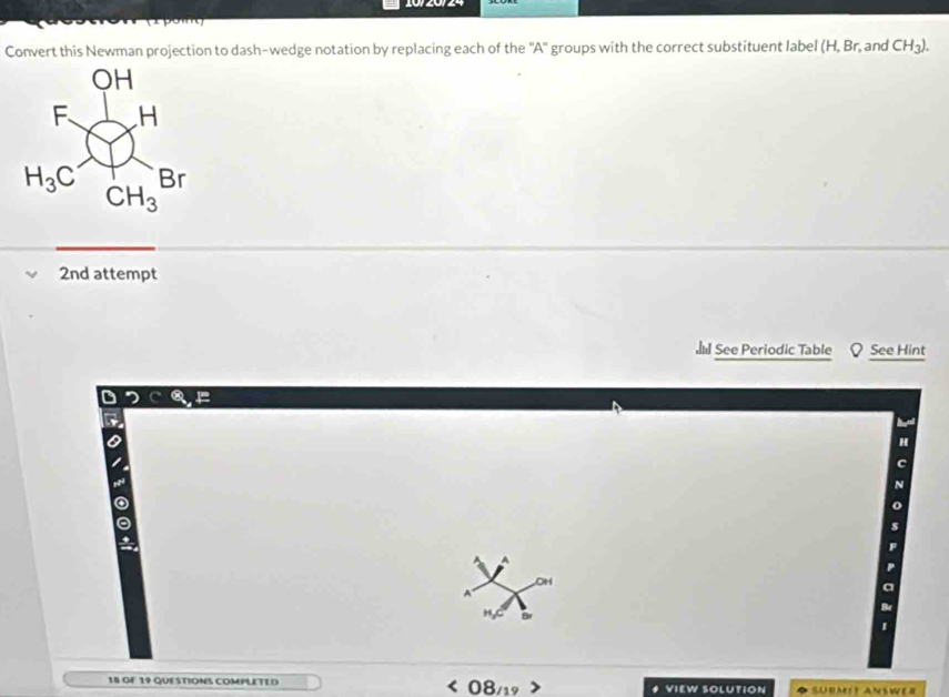 Convert this Newman projection to dash-wedge notation by replacing each of the ''A' groups with the correct substituent label (H,Br, , and CH_3).
2nd attempt
See Periodic Table See Hint
OH
A
H Br
18 OF 19 QUESTIONS COMPLETED VIEW SOLUTION SUBMIT ANSWER