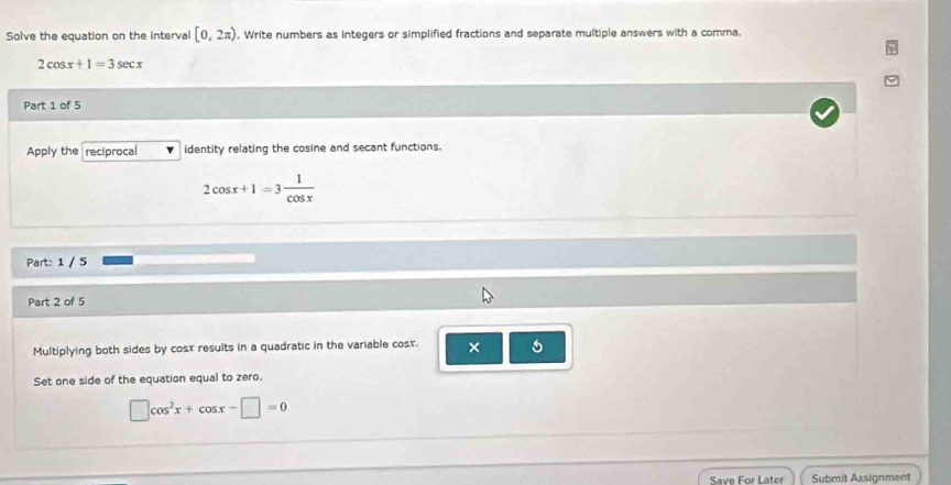 Solve the equation on the interval [0,2π ). Write numbers as integers or simplified fractions and separate multiple answers with a comma.
2cos x+1=3sec x
Part 1 of 5 
Apply the reciprocal identity relating the cosine and secant functions.
2cos x+1=3 1/cos x 
Part: 1 / 5 
Part 2 of 5 
Multiplying both sides by cosx results in a quadratic in the variable cost. × 
Set one side of the equation equal to zero.
□ cos^2x+cos x-□ =0
Save For Later Submit Assignment