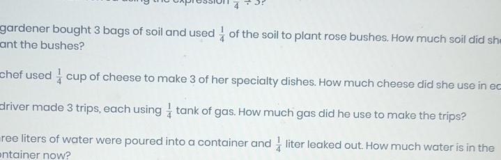 frac 4/ 3 : 
gardener bought 3 bags of soil and used  1/4  of the soil to plant rose bushes. How much soil did sh 
ant the bushes? 
chef used  1/4  cup of cheese to make 3 of her specialty dishes. How much cheese did she use in ec 
driver made 3 trips, each using  1/4  tank of gas. How much gas did he use to make the trips? 
ree liters of water were poured into a container and  1/4  liter leaked out. How much water is in the 
ntainer now?