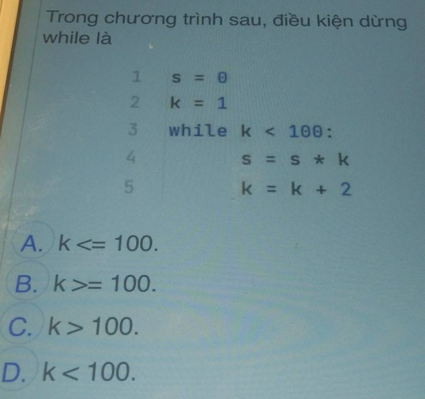 Trong chương trình sau, điều kiện dừng
while là
1 s=0
2 k=1
3 while k<100</tex>: 
4
s=s*k
5
k=k+2
A. k .
B. k>=100.
C. k>100.
D. k<100</tex>.