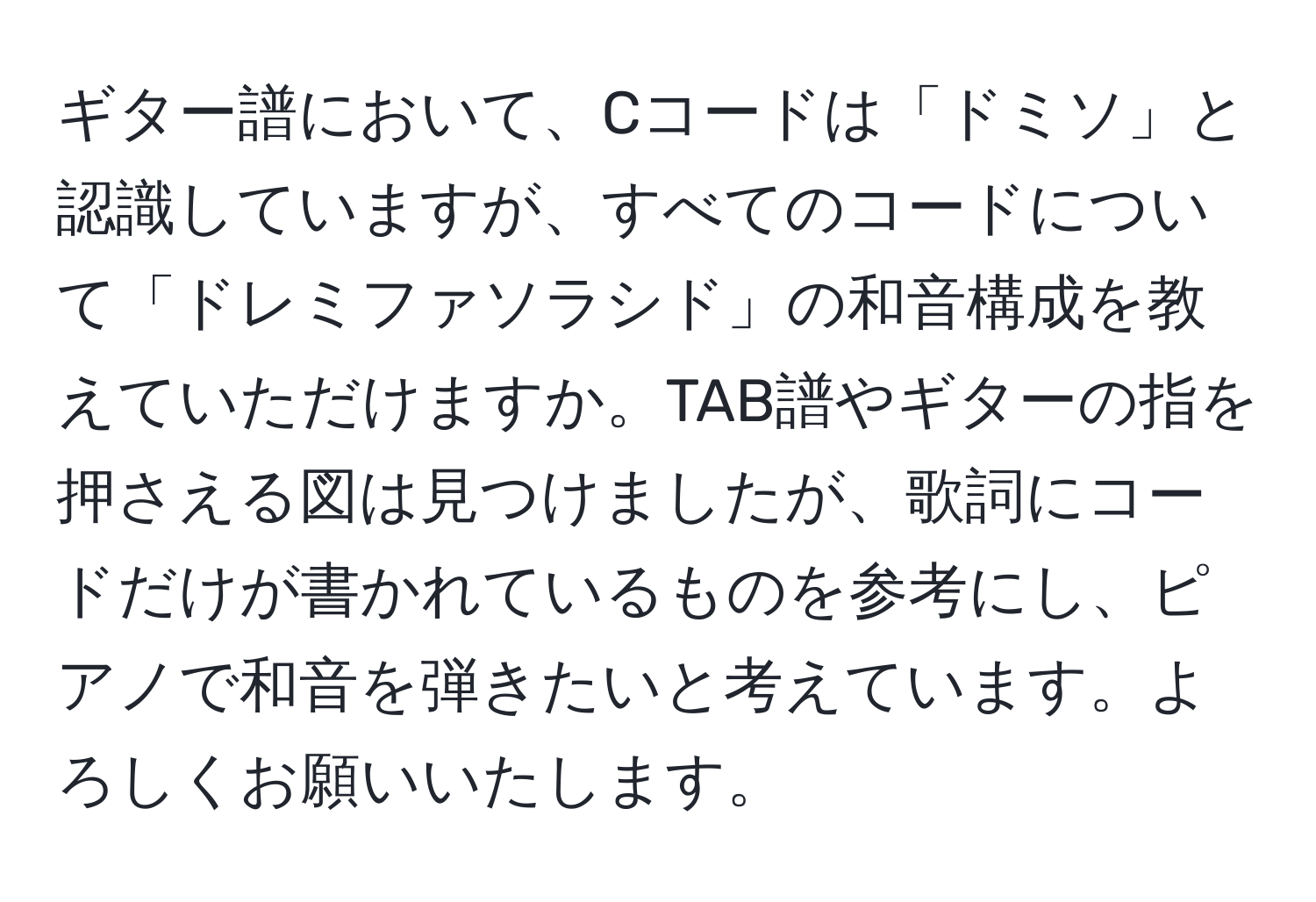 ギター譜において、Cコードは「ドミソ」と認識していますが、すべてのコードについて「ドレミファソラシド」の和音構成を教えていただけますか。TAB譜やギターの指を押さえる図は見つけましたが、歌詞にコードだけが書かれているものを参考にし、ピアノで和音を弾きたいと考えています。よろしくお願いいたします。