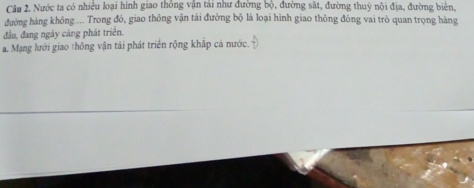 Nước ta có nhiều loại hình giao thông vận tải như đường bộ, đường sắt, đường thuỷ nội địa, đường biển,
đường hàng không.... Trong đó, giao thông vận tải đường bộ là loại hình giao thông đóng vai trò quan trọng hàng
đầu, đang ngày càng phát triển.
a. Mạng lưới giao thông vận tải phát triển rộng khắp cả nước.