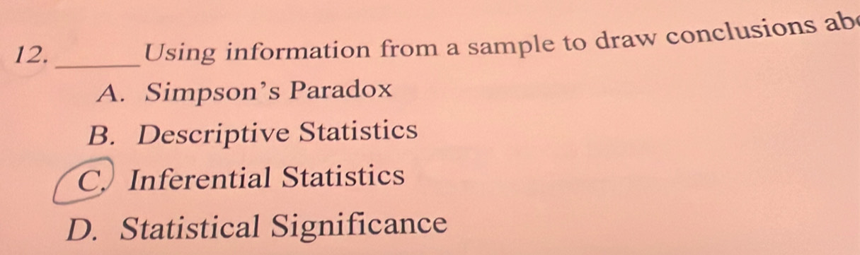 12._
Using information from a sample to draw conclusions ab
A. Simpson’s Paradox
B. Descriptive Statistics
C. Inferential Statistics
D. Statistical Significance