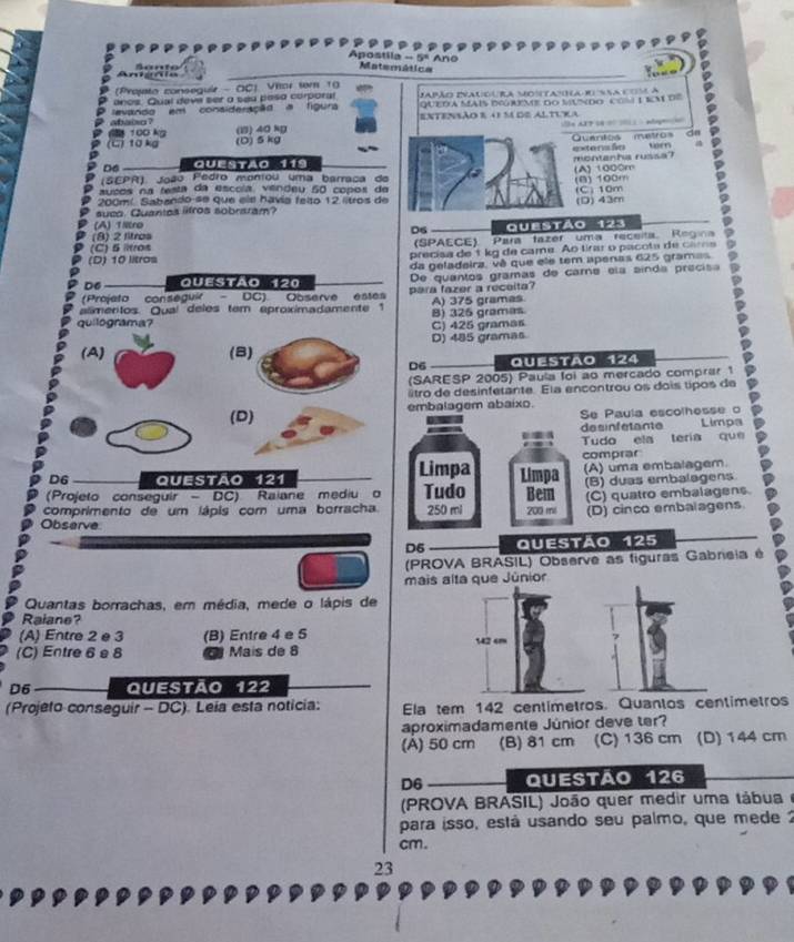 Apostila 5° Ano
Ani ñla A anto
Matemática
(Projto conseguir - OC) Vitor sem 10
anos. Qual deve ser a sea peso corporal Japão Ivauo o ra Mo (ta a r ssa c  A
evando em consideração a figura queda mais dgreme do mundo com1 im de
entensão e a m de altura
100 kg abaixo ?
(1) 40 kg
dn
(C) 10 kg (D) 5 kg                        
Ouantos  metros torn
D6 Questão 119 montanha russa? =xtersfn
(SEPR). João Pedro montou uma barraça de (A) 1000m (B) 100m
ausos na testa da escóla, vendeu 50 copos de
200mí Sabando se que els havía felto 12 litros de (C) 10m
suco. Quantos lifros sobraram? (D) 43m
(A) Tiltro
(8) 2 litros D6 questão 123
(C) 5 litros (SPAECE). Para tazer uma receita Regina
(D) 10 litros precisa de'tkg de came. Ao tirar o pacota de cara
D6 Questão 120 da geladeira, vê que ele tem apenas 625 gramas
(Projeto conseguir - DC) Observe estes para fazer a receita? De quantos gramas de came ela sínda precis
alimentos. Qual deles tem aproximadamente 1 A) 375 grames
quilograma? C) 425 gramas B) 325 gramas
(A) (8) D) 485 gramas
D6 Questão 124
(SARESP 2005) Paula loi ao mercado comprar 1
tro de desinfetante. Ela encontrou os dois tipos de
(D) embalagem abaixo.
Se Paula escolhesse o
desinfetante Limpa
Tudo ela tería que
comprar
D6 I QUESTÃo 121 Limpa Limpa (A) uma embalagem.
(Projeto conseguir  - DC) Raiane mediu o Tudo Bem (B) duas embalagens
comprimento de um lápis com uma borracha. 250 mi 200 mi (C) quatro embalagens.
(D) cinco embalagens
Observe
D5 Questão 125
(PROVA BRASIL) Observe as figuras Gabneia é
mais alta que Júnior
Quantas borrachas, em média, mede o lápis de
Ralane?
(A) Entre 2 e 3 (B) Entre 4 e 5 142 cm
(C) Entre 6 e 8 Maís de 8
D6 Questão 122
(Projeto conseguir - DC). Leia esta noticia: Ela tem 142 centímetros. Quantos centimetros
aproximadamente Júnior deve ter?
(A) 50 cm (B) 81 cm (C) 136 cm (D) 144 cm
D6 QUESTão 126
(PROVA BRASIL) João quer medir uma tábua 
para isso, está usando seu palmo, que mede2
cm.
23