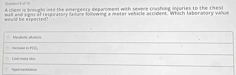 A client is brought into the emergency department with severe crushing injuries to the chest
wall and signs of respiratory failure following a motor vehicle accident. Which laboratory value
would be expected?
Metabolic alkalosis
Increase in PCO_2
Cool moist skin
Hyperventilation