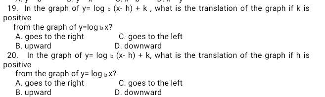 In the graph of y=log _b(x-h)+k , what is the translation of the graph if k is
positive
from the graph of y=log bx
A. goes to the right C. goes to the left
B. upward D. downward
20. In the graph of y=log .' (x-h)+k , what is the translation of the graph if h is
positive
from the graph of y=log _bx ?
A. goes to the right C. goes to the left
B. upward D. downward