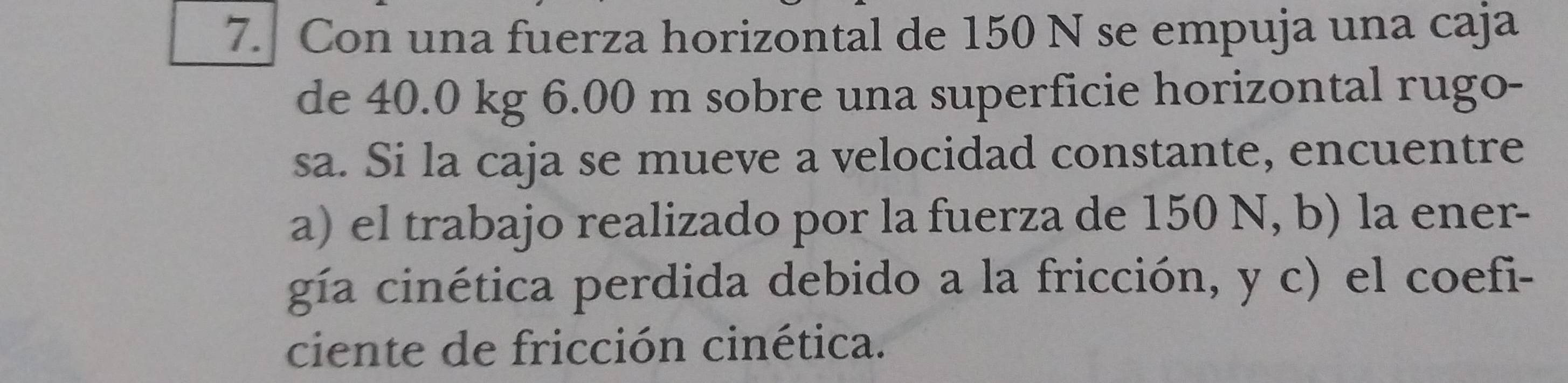 Con una fuerza horizontal de 150 N se empuja una caja 
de 40.0 kg 6.00 m sobre una superficie horizontal rugo- 
sa. Si la caja se mueve a velocidad constante, encuentre 
a) el trabajo realizado por la fuerza de 150 N, b) la ener- 
gía cinética perdida debido a la fricción, y c) el coefi- 
ciente de fricción cinética.