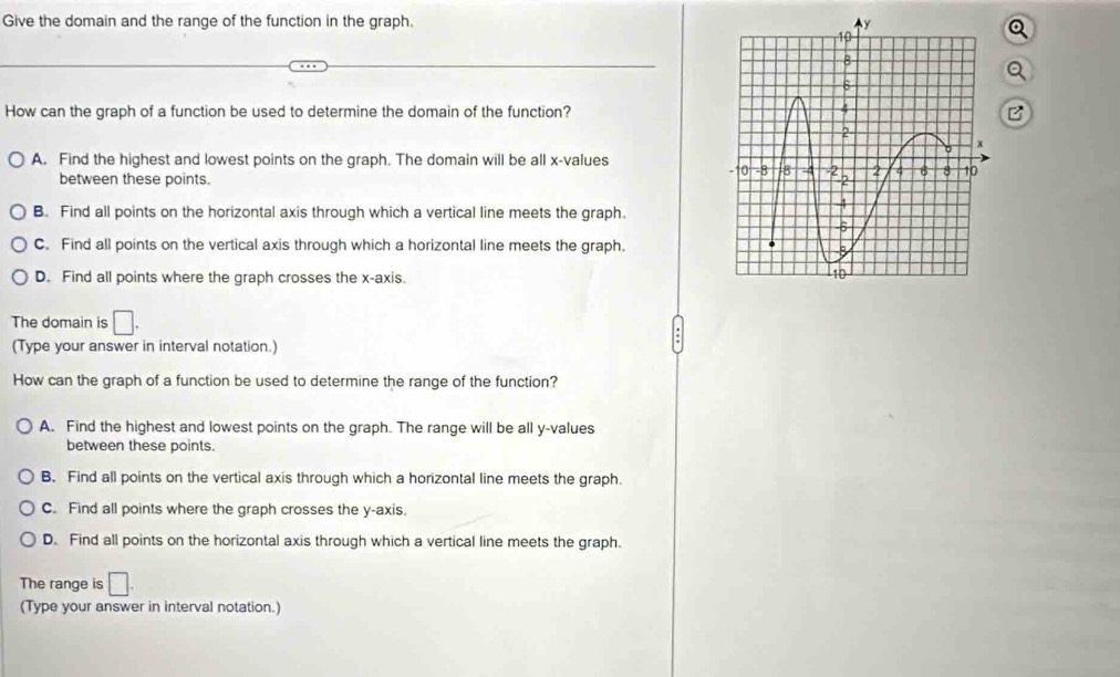 Give the domain and the range of the function in the graph. 
How can the graph of a function be used to determine the domain of the function? P
A. Find the highest and lowest points on the graph. The domain will be all x -values
between these points.
B. Find all points on the horizontal axis through which a vertical line meets the graph.
C. Find all points on the vertical axis through which a horizontal line meets the graph.
D. Find all points where the graph crosses the x-axis.
The domain is □. 
(Type your answer in interval notation.)
How can the graph of a function be used to determine the range of the function?
A. Find the highest and lowest points on the graph. The range will be all y -values
between these points.
B. Find all points on the vertical axis through which a horizontal line meets the graph.
C. Find all points where the graph crosses the y-axis.
D. Find all points on the horizontal axis through which a vertical line meets the graph.
The range is □. 
(Type your answer in interval notation.)