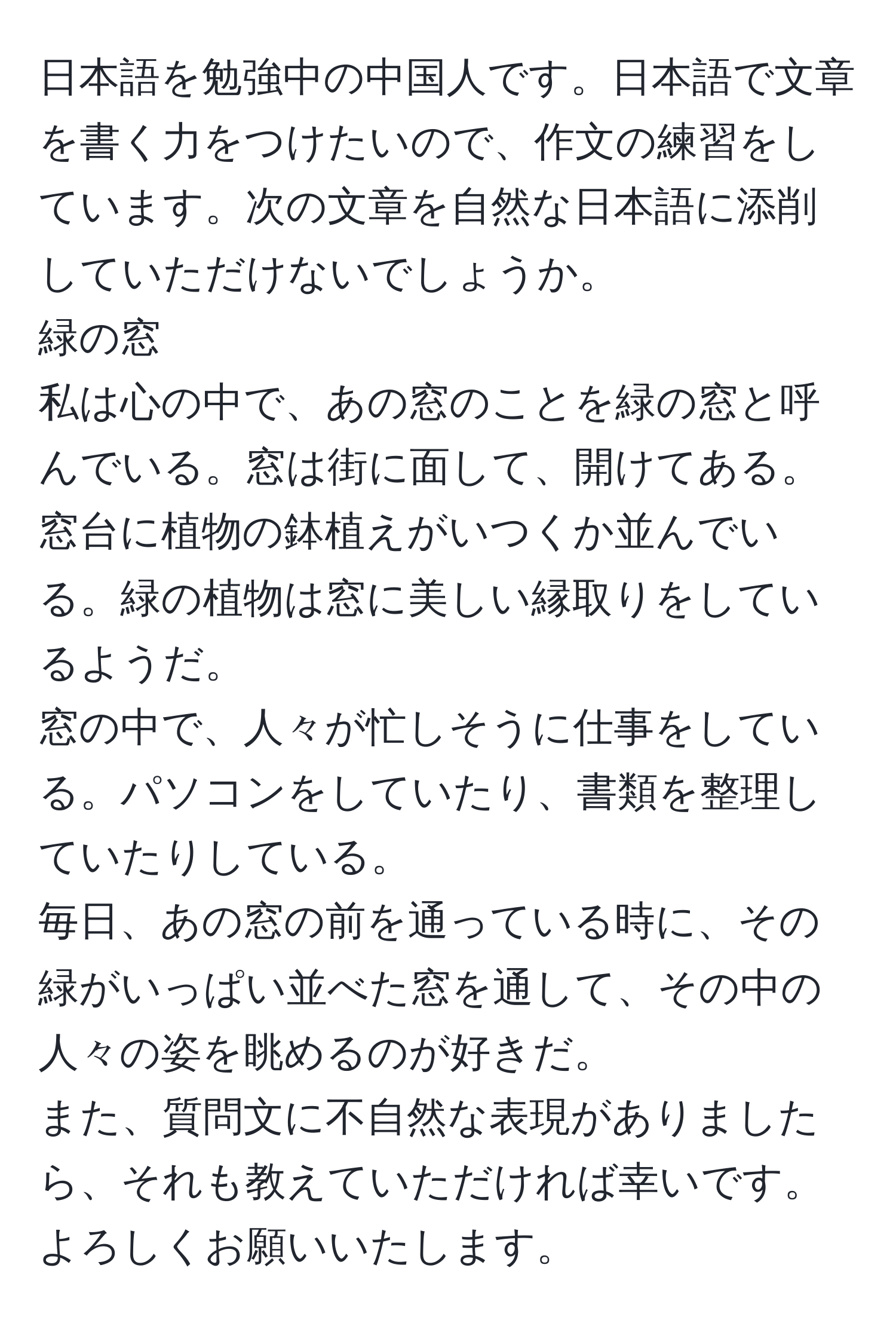 日本語を勉強中の中国人です。日本語で文章を書く力をつけたいので、作文の練習をしています。次の文章を自然な日本語に添削していただけないでしょうか。  
緑の窓  
私は心の中で、あの窓のことを緑の窓と呼んでいる。窓は街に面して、開けてある。窓台に植物の鉢植えがいつくか並んでいる。緑の植物は窓に美しい縁取りをしているようだ。  
窓の中で、人々が忙しそうに仕事をしている。パソコンをしていたり、書類を整理していたりしている。  
毎日、あの窓の前を通っている時に、その緑がいっぱい並べた窓を通して、その中の人々の姿を眺めるのが好きだ。  
また、質問文に不自然な表現がありましたら、それも教えていただければ幸いです。よろしくお願いいたします。