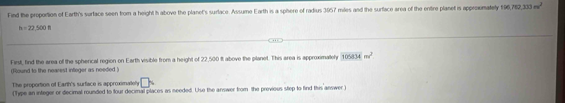 Find the proportion of Earth's surface seen from a height h above the planet's surface. Assume Earth is a sphere of radius 3957 miles and the surface area of the entire planet is approximately 196,762,333m^2
h=22,500ft
First, find the area of the spherical region on Earth visible from a height of 22,500 ft above the planet. This area is approximately 105834m^2. 
(Round to the nearest integer as needed.) 
The proportion of Earth's surface is approximately □ %
(Type an integer or decimal rounded to four decimal places as needed. Use the answer from the previous step to find this answer.)