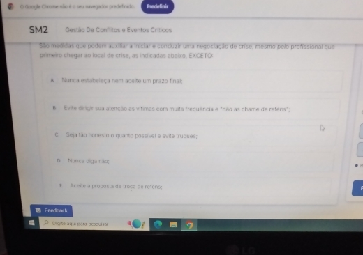 Google Chrome não é o seu navegador predefirado. Predefinir
SM2 Gestão De Conflitos e Eventos Críticos
São medidas que podem auxiliar a iniciar e conduzir uma negociação de críse, mesmo pelo profissional que
primeiro chegar ao local de crise, as indicadas abaixo, EXCETO:
A Nunca estabeleça nem aceite um prazo final;
B Evite dirigir sua atenção as vítimas com muita frequência e "não as chame de reféns";
c Seja tão honesto o quanto possível e evite truques;
Nunca diga não;
t Aceite a proposta de troca de reféns:
Feedback
Oigite áquí para pesquisar