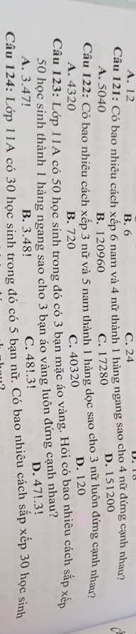 A. 12 B. 6 C. 24
Câu 121: Có bao nhiêu cách xếp 6 nam và 4 nữ thành 1 hàng ngang sao cho 4 nữ đứng cạnh nhau?
A. 5040 B. 120960 C. 17280 D. 151200
Câu 122: Có bao nhiêu cách xếp 3 nữ và 5 nam thành 1 hàng dọc sao cho 3 nữ luôn đứng cạnh nhau?
A. 4320 B. 720 C. 40320 D. 120
Câu 123: Lớp 11A có 50 học sinh trong đó có 3 bạn mặc áo vàng. Hỏi có bao nhiêu cách sắp xếp
50 học sinh thành 1 hàng ngang sao cho 3 bạn áo vàng luôn đứng cạnh nhau?
A. 3.47! B. 3.48! C. 48!. 3! D. 47!.3!
Câu 124: Lớp 11A có 30 học sinh trong đó có 5 bạn nữ. Có bao nhiêu cách sắp xếp 30 học sinh