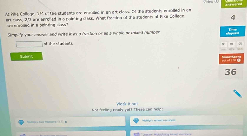 Video quesos 
At Pike College, 1/4 of the students are enrolled in an art class. Of the students enrolled in an answered 
art class, 2/3 are enrolled in a painting class. What fraction of the students at Pike College
4
are enrolled in a painting class? 
Time 
Simplify your answer and write it as a fraction or as a whole or mixed number. elapsed 
of the students 00 01 05
Submit SmartScore 
out of 160 T
36
Work it out 
Not feeling ready yet? These can help: 
Muloply two mactions 17 Multiply moxed numbers 
Lesson: Muitiplying mixed numbers