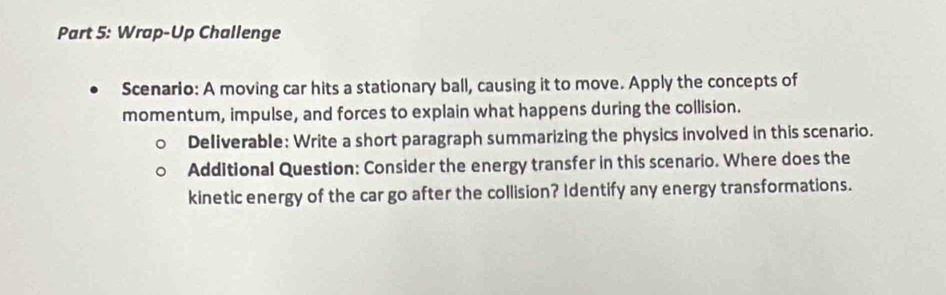 Wrap-Up Challenge 
Scenario: A moving car hits a stationary ball, causing it to move. Apply the concepts of 
momentum, impulse, and forces to explain what happens during the collision. 
Deliverable: Write a short paragraph summarizing the physics involved in this scenario. 
Additional Question: Consider the energy transfer in this scenario. Where does the 
kinetic energy of the car go after the collision? Identify any energy transformations.