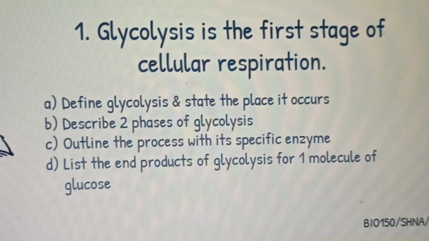 Glycolysis is the first stage of 
cellular respiration. 
a) Define glycolysis & state the place it occurs 
b) Describe 2 phases of glycolysis 
c) Outline the process with its specific enzyme 
d) List the end products of glycolysis for 1 molecule of 
glucose 
BIO150/SHNA/