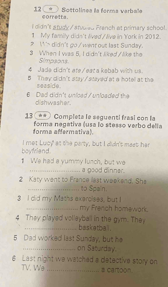 12 * ) Sottolinea Ia forma verbale 
corretta. 
I didn't study /studied French at primary school. 
1 My family didn't lived / live in York in 2012. 
2 We didn’t go / went out last Sunday. 
3 When I was 5, I didn't liked / like the 
Simpsons. 
4 Jade didn’t ate / eat a kebab with us. 
5 They didn’t stay / stayed at a hotel at the 
seaside. 
6 Dad didn’t unload / unloaded the 
dishwasher. 
13 ** ) Completa le seguenti frasi con Ia 
forma negativa (usa lo stesso verbo della 
forma affermativa). 
I met Lucy at the party, but I didn't meet her 
boyfriend. 
1 We had a yummy lunch, but we 
_a good dinner. 
2 Katy went to France last weekend. She 
_to Spain. 
3 I did my Maths exercises, but I 
_my French homework. 
4 They played volleyball in the gym. They 
_basketball. 
5 Dad worked last Sunday, but he 
_on Saturday. 
6 Last night we watched a detective story on 
TV. We _a cartoon.