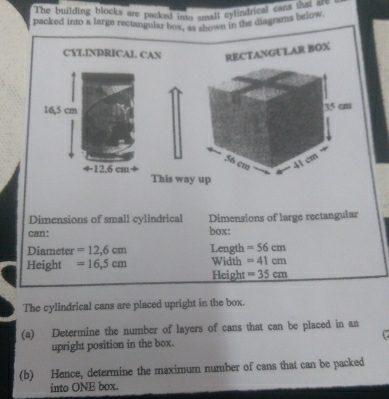 The building blocks are packed into small cytindrical cams betow. 
packed into a large rectangular bo w snown in the diagrams below. 
CYLINDRICAL CAN RECTANGULAR BOX 
This way 
Dimensions of small cylindrical Dimensions of large rectangular 
can: box: 
Diameter =12,6cm Length =56cm
Height =16.5cm Width =41cm
Height =35cm
The cylindrical cans are placed upright in the box. 
(a) Determine the number of layers of cans that can be placed in an 
upright position in the box. C 
(b) Hence, determine the maximum number of cans that can be packed 
into ONE box.