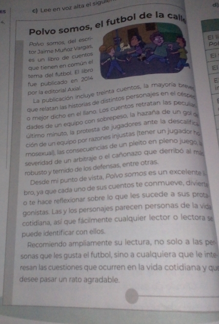 ES c) Lee en voz alta el sigule 
d) 
4. 
Polvo somos, el futbol de la call 
Polvo somos, del escri- 
Pol 
tor Jaime Muñoz Vargas, El i 
es un libro de cuentos 
El 
que tienen en común el 
El 
tema del futbol. El libro 
fue publicado en 2014 
por la editorial Axial. 
La publicación incluye treinta cuentos, la mayoría breve E 
que relatan las historias de distintos personajes en el céspe i 
o mejor dicho en el Ilano. Los cuentos retratan las peculia 
dades de un equipo con sobrepeso, la hazaña de un gol o 
último mínuto, la protesta de jugadores ante la descalifica 
ción de un equipo por razones injustas (tener un jugador ha 
mosexual), las consecuencias de un pleito en pleno juego, la 
severidad de un arbitraje o el cañonazo que derribó al más 
robusto y temido de los defensas, entre otras. 
Desde mi punto de vista, Polvo somos es un excelente 
bro, ya que cada uno de sus cuentos te conmueve, divierts 
o te hace reflexionar sobre lo que les sucede a sus prot. 
gonistas. Las y los personajes parecen personas de la vida 
cotidiana, así que fácilmente cualquier lector o lectora se 
puede identificar con ellos. 
Recomiendo ampliamente su lectura, no solo a las pe 
sonas que les gusta el futbol, sino a cualquiera que le inte 
resan las cuestiones que ocurren en la vida cotidiana y que 
desee pasar un rato agradable.