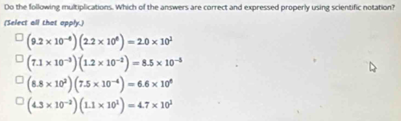 Do the following multiplications. Which of the answers are correct and expressed properly using scientific notation?
(Select all that apply.)
(9.2* 10^(-6))(2.2* 10^6)=2.0* 10^1
(7.1* 10^(-3))(1.2* 10^(-2))=8.5* 10^(-5)
(8.8* 10^2)(7.5* 10^(-4))=6.6* 10^6
(4.3* 10^(-2))(1.1* 10^1)=4.7* 10^1