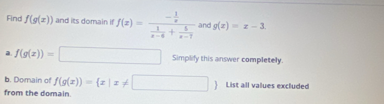 Find f(g(x)) and its domain if f(x)=frac - 1/x  1/x-6 + 5/x-7  and g(x)=x-3. 
a. f(g(x))=□ Simplify this answer completely. 
b. Domain of f(g(x))= x|x!= □  List all values excluded 
from the domain.