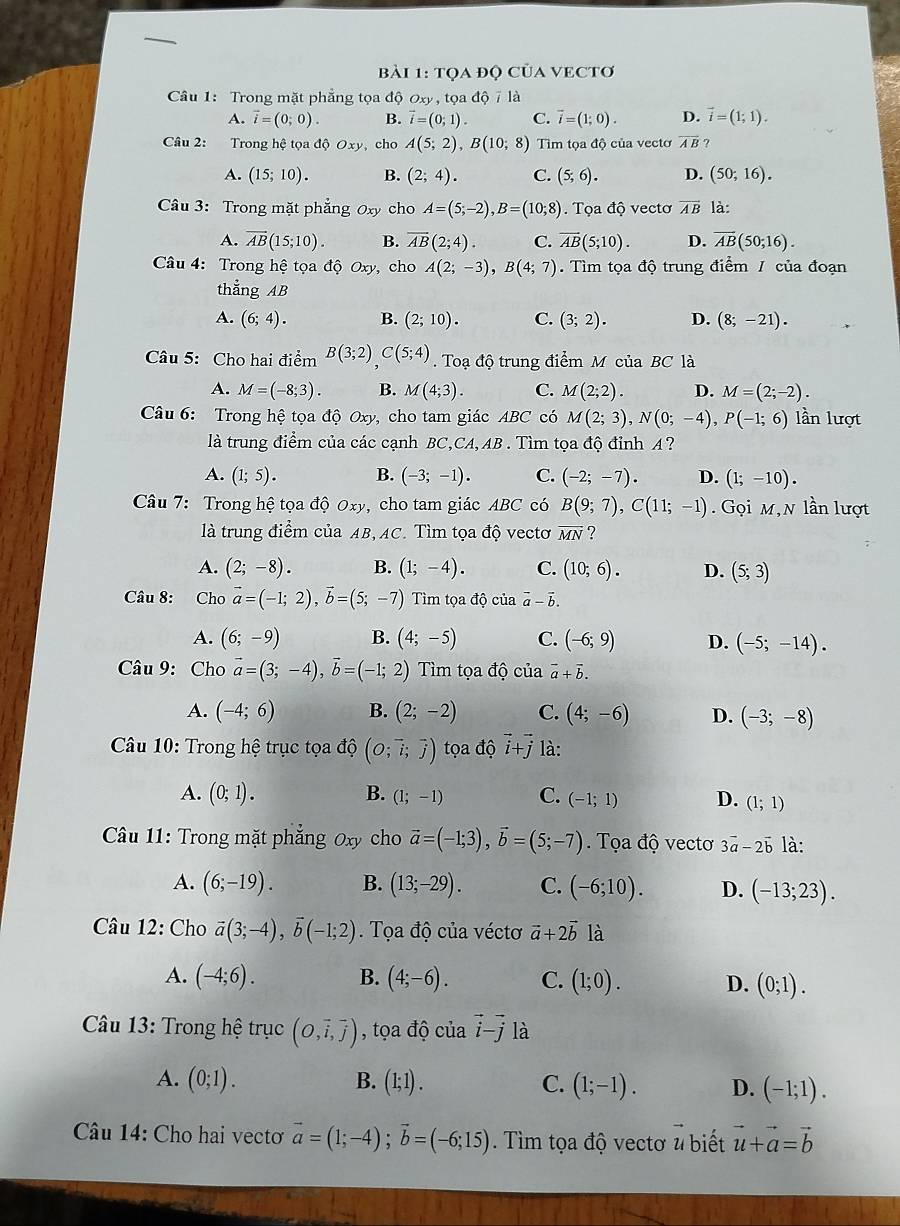 tọa đọ CủA VECTơ
Câu 1: Trong mặt phẳng tọa độ 0xy, tọa độ 7 là
A. vector i=(0;0). B. vector i=(0;1). C. vector i=(1;0). D. vector i=(1;1).
Câu 2: Trong hệ tọa độ Oxy, cho A(5;2),B(10;8) Tìm tọa độ của vectơ overline AB ?
A. (15;10). B. (2;4). C. (5;6). D. (50;16).
Câu 3: Trong mặt phẳng Oxy cho A=(5;-2),B=(10;8) Tọa độ vectơ vector AB là:
A. overline AB(15;10). B. overline AB(2;4). C. overline AB(5;10). D. overline AB(50;16).
Câu 4: Trong hệ tọa độ Oxy, cho A(2;-3),B(4;7). Tìm tọa độ trung điểm / của đoạn
thẳng AB
A. (6;4). B. (2;10). C. (3;2). D. (8;-21).
Câu 5: Cho hai điểm B(3;2)C(5;4) Toạ độ trung điểm M của BC là
A. M=(-8;3). B. M(4;3). C. M(2;2). D. M=(2;-2).
Câu 6: Trong hệ tọa độ Oxy, cho tam giác ABC có M(2;3),N(0;-4),P(-1;6) lần lượt
là trung điểm của các cạnh BC,CA,AB . Tìm tọa độ đỉnh A ?
A. (1;5). B. (-3;-1). C. (-2;-7). D. (1;-10).
Câu 7: Trong hệ tọa độ Oxy, cho tam giác ABC có B(9;7),C(11;-1).  Gọi m,N lần lượt
là trung điểm của AB,AC. Tìm tọa độ vectơ overline MN ?
A. (2;-8). B. (1;-4). C. (10;6). D. (5;3)
Câu 8: Cho vector a=(-1;2),vector b=(5;-7) Tìm tọa độ của vector a-vector b.
A. (6;-9) B. (4;-5) C. (-6;9) D. (-5;-14).
Câu 9: Cho vector a=(3;-4),vector b=(-1;2) Tìm tọa độ của vector a+vector b.
A. (-4;6) B. (2;-2) C. (4;-6) D. (-3;-8)
* Câu 10: Trong hệ trục tọa độ (O;vector i;vector j) tọa độ vector i+vector j là:
A. (0;1). B. (1;-1) C. (-1;1) D. (1;1)
Câu 11: Trong mặt phẳng Oxy cho vector a=(-1;3),vector b=(5;-7).Tọa độ vectơ 3vector a-2vector b là:
A. (6;-19). B. (13;-29). C. (-6;10). D. (-13;23).
Câu 12: Cho vector a(3;-4),vector b(-1;2) Tọa độ của véctơ vector a+2vector b là
A. (-4;6). B. (4;-6). C. (1;0). D. (0;1).
Câu 13: Trong hệ trục (O,vector i,vector j) , tọa độ của vector i-vector j là
A. (0;1). B. (1;1). C. (1;-1). D. (-1;1).
Câu 14: Cho hai vecto vector a=(1;-4);vector b=(-6;15) Tìm tọa độ vectơ u biết vector u+vector a=vector b