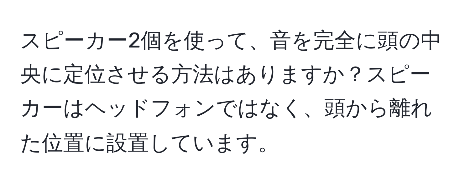スピーカー2個を使って、音を完全に頭の中央に定位させる方法はありますか？スピーカーはヘッドフォンではなく、頭から離れた位置に設置しています。
