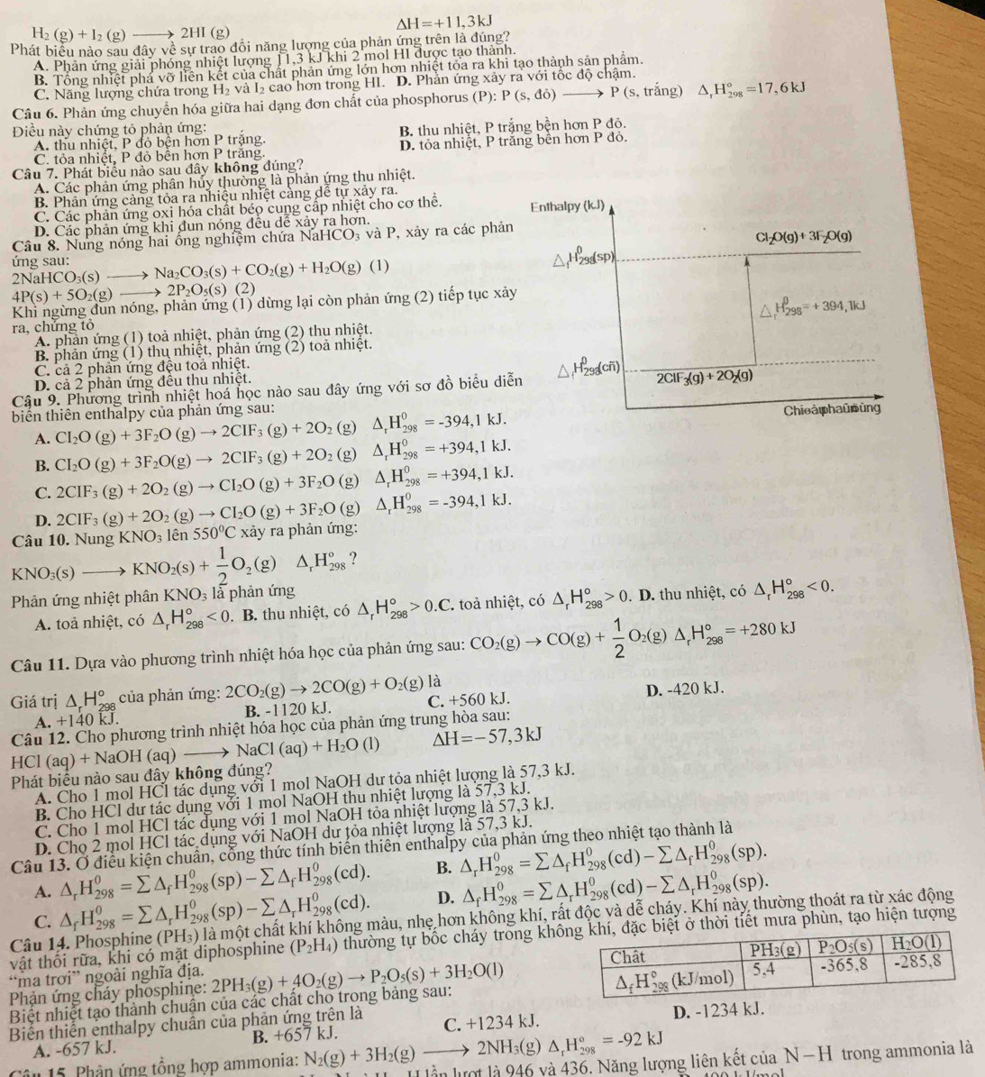 △ H=+11,3kJ
H_2(g)+I_2(g)to 2HI(g)
Phát biểu nào sau đây về sự trao đồi năng lượng của phản ứng trên là đúng?
A. Phản ứng giải phóng nhiệt lượng 11,3 kJ khi 2 mol HI được tạo thành.
B. Tổng nhiệt phá vỡ liên kết của chất phản ứng lớn hơn nhiệt tỏa ra khi tạo thành sản phẩm.
C. Năng lượng chứa trong H_2 và I cao hơn trong HI. D. Phản ứng xảy ra với tốc độ chậm.
Câu 6. Phản ứng chuyển hóa giữa hai dạng đơn chất của phosphorus (P):P(s,do) to P(s, trắng) △ _rH_(298)°=17,6kJ
Điều này chứng tỏ phản ứng:
A. thu nhiệt, P đỏ bện hơn P trặng. B, thu nhiệt, P trắng bền hơn Pd
C. tỏa nhiệt, P đỏ bền hơn P trăng. D. tỏa nhiệt, P trắng bền hơn P đỏ.
Câu 7. Phát biểu nào sau đây không đúng?
A. Các phản ứng phân hủy thường là phản ứng thu nhiệt.
B. Phản ứng cảng tỏa ra nhiệu nhiệt càng dể tự xảy ra.
C. Các phản ứng oxi hóa chất béo cung cấp nhiệt cho cơ thể. Enthalpy (k.J)
D. Các phản ứng khi dun nóng đều dể xảy ra hơn.
Câu 8. Nung nóng hai ống nghiệm chứa NaHCO₃ và P, xảy ra các phản
Cl_2O(g)+3F_2O(g)
ng sau: HCO_3(s)to Na_2CO_3(s)+CO_2(g)+H_2O(g)(l)
2NaI
4P(s)+5O_2(g)to 2P_2O_5(s)(2)
Khi ngừng dun nóng, phản ứng (1) dừng lại còn phản ứng (2) tiếp tục xảy
△ _rH_(298)^(θ)=+394,1kJ
ra, chứng tỏ
A. phản ứng (1) toả nhiệt, phản ứng (2) thu nhiệt.
B. phản ứng (1) thụ nhiệt, phản ứng (2) toả nhiệt.
C. cả 2 phản ứng đệu toả nhiệt.
D. cả 2 phản ứng đều thu nhiệt.
Cậu 9. Phương trình nhiệt hoá học nào sau đây ứng với sơ đồ biểu diễn
2ClF_3(g)+2O_2(g)
biển thiên enthalpy của phản ứng sau:
A. CI_2O(g)+3F_2O(g)to 2CIF_3(g)+2O_2 (g) △ _rH_(298)^0=-394,1kJ. Chioà phaũ ủng
B. CI_2O(g)+3F_2O(g)to 2CIF_3(g)+2O_2 (g) △ _rH_(298)^0=+394,1kJ.
C. 2CIF_3(g)+2O_2(g)to CI_2O(g)+3F_2O (g) △ _rH_(298)^0=+394,1kJ.
D. 2CIF_3(g)+2O_2(g)to CI_2O(g)+3F_2O (g △ _rH_(298)^0=-394,1kJ.
Câu 10. Nung KNO_3 lên 550°C xảy ra phản ứng:
KNO_3(s)to KNO_2(s)+ 1/2 O_2(g)△ _rH_(298)° ?
Phản ứng nhiệt phân KNO_3 là phản ứng
A. toả nhiệt, có △ _rH_(298)°<0</tex> . B. thu nhiệt, có △ _rH_(298)°>0.C. toả nhiệt, có △ _rH_(298)°>0 - D. thu nhiệt, có △ _rH_(298)°<0.
Câu 11. Dựa vào phương trình nhiệt hóa học của phản ứng sau: CO_2(g)to CO(g)+ 1/2 O_2(g)△ _rH_(298)°=+280kJ
Giá trị △ _rH_(298)° của phản ứng: 2CO_2(g)to 2CO(g)+O_2(g)la C. +560 kJ. D. -420 kJ.
A. +1 40 kI B. -1120 kJ.
Câu 12. Cho phương trình nhiệt hóa học của phản ứng trung hòa sau:
 
Phát biểu nào sau đây không đúng? HCl(aq)+NaOH(aq)to NaCl(aq)+H_2O(l) Delta H=-57,3kJ
A. Cho 1 mol HCl tác dụng với 1 mol NaOH dư tỏa nhiệt lượng là 57,3 kJ.
B. Cho HCl dư tác dụng với 1 mol NaOH thu nhiệt lượng là 57,3 kJ.
C. Cho 1 mol HCl tác dụng với 1 mol NaOH tỏa nhiệt lượng là 57,3 kJ.
D. Chọ 2 mol HCl tác dụng với NaOH dư tỏa nhiệt lượng là 57,3 kJ.
Câu 13. Ở điều kiện chuẩn, cổng thức tính biển thiên enthalpy của phản ứng theo nhiệt tạo thành là
A. △ _rH_(298)^0=sumlimits △ _fH_(298)^0(sp)-sumlimits △ _fH_(298)^0(cd). B. △ _rH_(298)^0=sumlimits △ _fH_(298)^0(cd)-sumlimits △ _fH_(298)^0(sp).
C. △ _fH_(298)^0=sumlimits △ _rH_(298)^0(sp)-sumlimits △ _rH_(298)^0(cd). D. △ _fH_(298)^0=sumlimits △ _rH_(298)^0(cd)-sumlimits △ _rH_(298)^0(sp).
Câu 14. Phosphine (PH_3) là một chất khí không màu, nhẹ hơn không khí, rất độc và dễ cháy. Khí này thường thoát ra từ xác động
vật thối rữa, khi có mặt diphosphine (P_2H_4) thường tự bốc cháy tròng khôthời tiết mưa phùn, tạo hiện tượng
“ma trơi” ngoài nghĩa địa. 
Phản ứng cháy phosphine:
Biệt nhiệt tạo thành chuẩn của các chất cho trong bảng sau: 2PH_3(g)+4O_2(g)to P_2O_5(s)+3H_2O(l)
Biến thiến enthalpy chuẩn của phản ứng trên là C. +1234 kJ. D. -1234 kJ.
A. -657 kJ. B. +657kJ
△ _rH_(298)°=-92kJ
â n 15. Phân ứng tổng hợp ammonia: N_2(g)+3H_2(g)to 2NH_3(g) x11x^2-bx+12 là 946 và 436. Năng lượng liên kết cử aN-H trong ammonia là