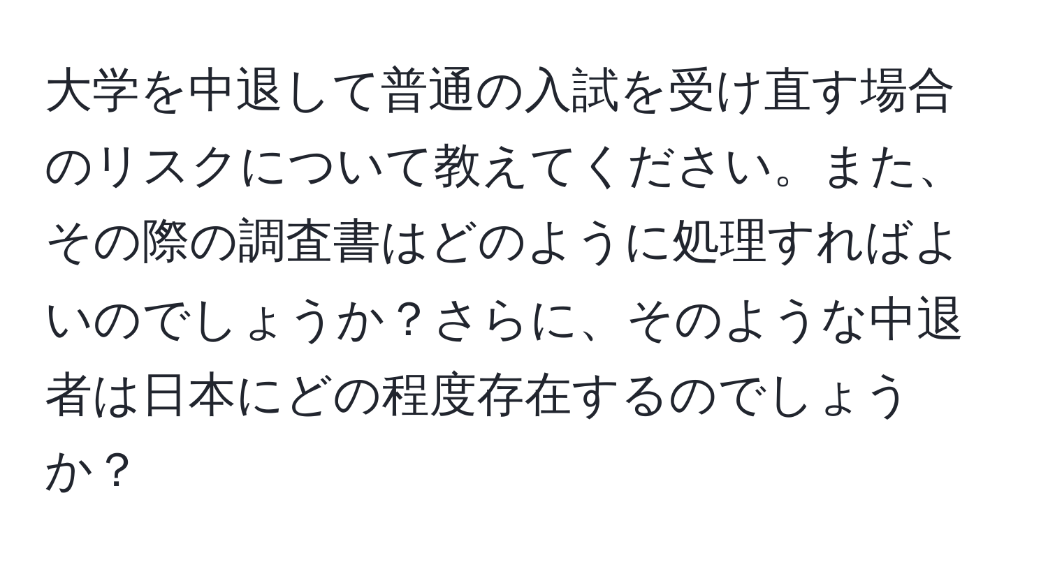 大学を中退して普通の入試を受け直す場合のリスクについて教えてください。また、その際の調査書はどのように処理すればよいのでしょうか？さらに、そのような中退者は日本にどの程度存在するのでしょうか？