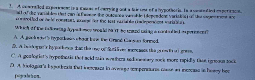 A controfled experiment is a means of carrying out a fair test of a hypothesis. In a controlled experimens,
all of the variables that can influence the outcome variable (dependent variable) of the experiment are
controlled or held constant, except for the test variable (independent variable).
Which of the following hypotheses would NOT be tested using a controlled experiment?
A. A geologist’s hypothesis about how the Grand Canyon formed.
B. A biologist’s hypothesis that the use of fertilizer increases the growth of grass.
C. A geologist's hypothesis that acid rain weathers sedimentary rock more rapidly than igneous rock.
D. A biologist’s hypothesis that increases in average temperatures cause an increase in honey bee
population.