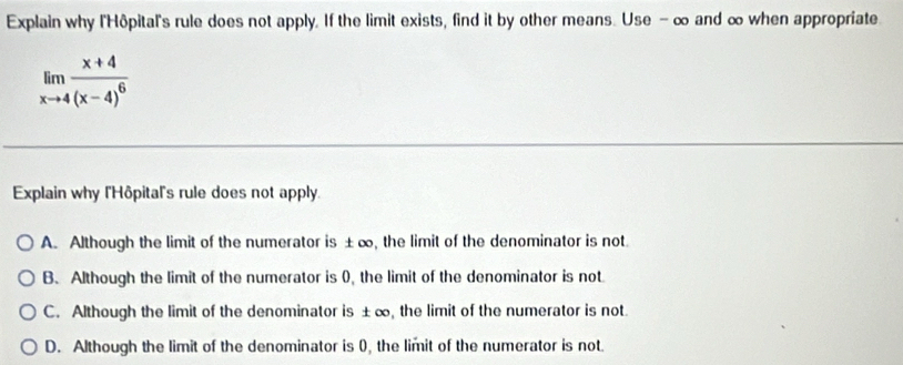 Explain why l'Hôpital's rule does not apply. If the limit exists, find it by other means. Use - ∞ and ∞ when appropriate
limlimits _xto 4frac x+4(x-4)^6
Explain why l'Hôpital's rule does not apply.
A. Although the limit of the numerator is ±∞, the limit of the denominator is not.
B. Although the limit of the numerator is (, the limit of the denominator is not
C. Although the limit of the denominator is ±∞, the limit of the numerator is not.
D. Although the limit of the denominator is 0, the limit of the numerator is not.