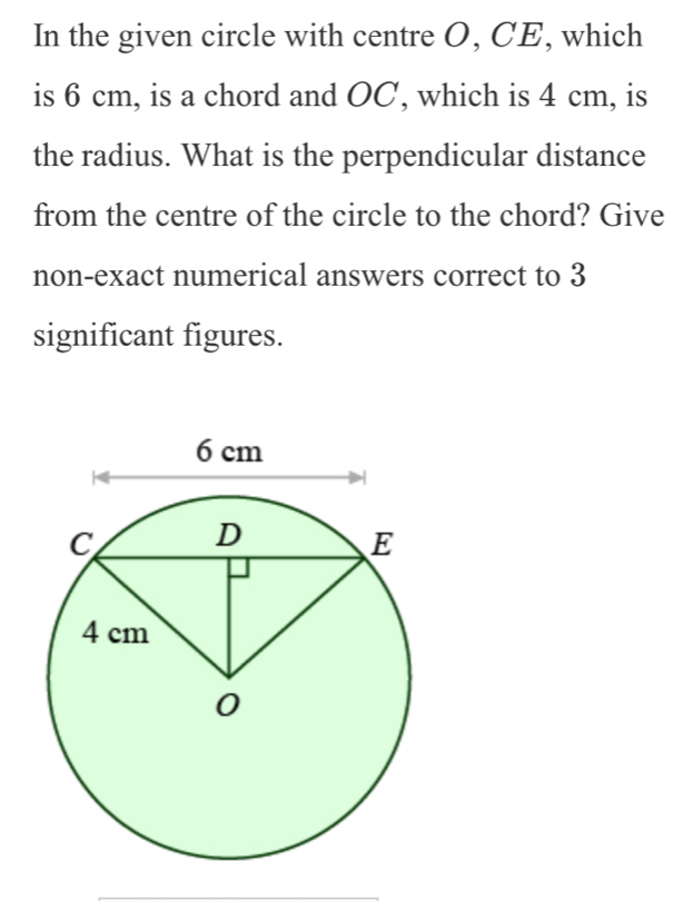 In the given circle with centre O, CE, which 
is 6 cm, is a chord and OC, which is 4 cm, is 
the radius. What is the perpendicular distance 
from the centre of the circle to the chord? Give 
non-exact numerical answers correct to 3
significant figures.