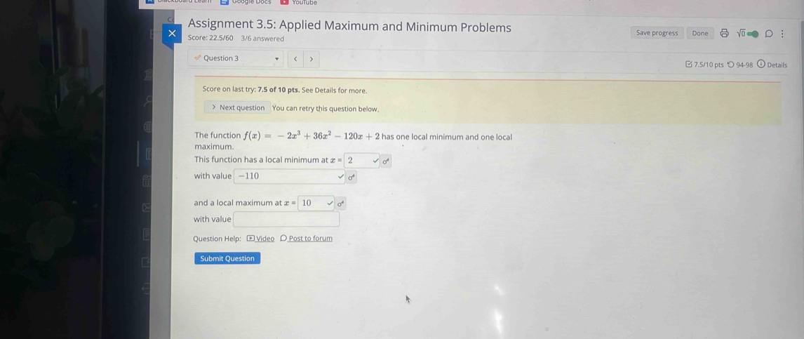 Assignment 3.5: Applied Maximum and Minimum Problems 
× Score: 22.5/60 3/6 answered Save progress Done 
Question 3 < > 
7.5/10 pts つ 94-98 Details 
Score on last try: 7.5 of 10 pts. See Details for more. 
> Next question You can retry this question below. 
The function f(x)=-2x^3+36x^2-120x+2 has one local minimum and one local 
maximum. 
This function has a local minimum at x=2surd 0
with value -110 sqrt(sigma^4)
and a local maximum at x=
with value □ 
Question Help: - Video D Post to forum 
Submit Question