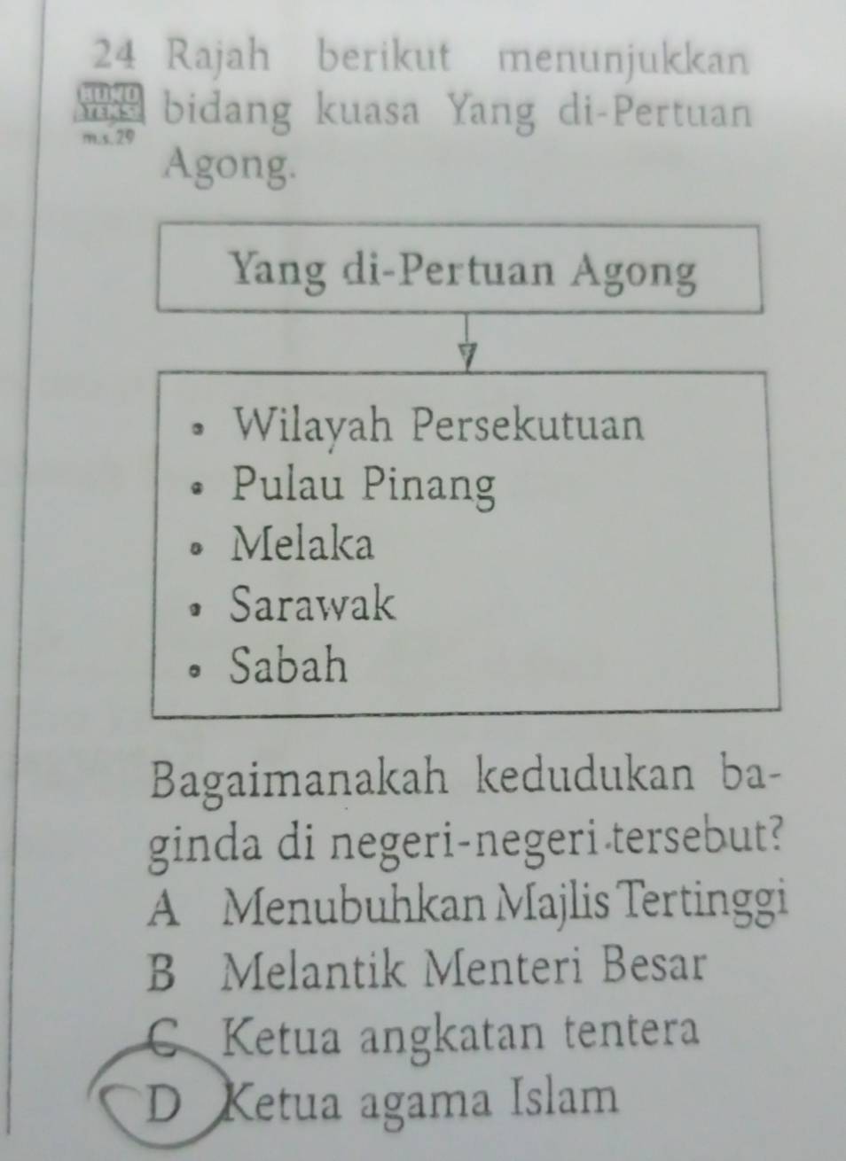 Rajah berikut menunjukkan
bidang kuasa Yang di-Pertuan
m.s. 29
Agong.
Yang di-Pertuan Agong
Wilayah Persekutuan
Pulau Pinang
Melaka
Sarawak
Sabah
Bagaimanakah kedudukan ba-
ginda di negeri-negeri tersebut?
A Menubuhkan Majlis Tertinggi
B Melantik Menteri Besar
C Ketua angkatan tentera
D Ketua agama Islam