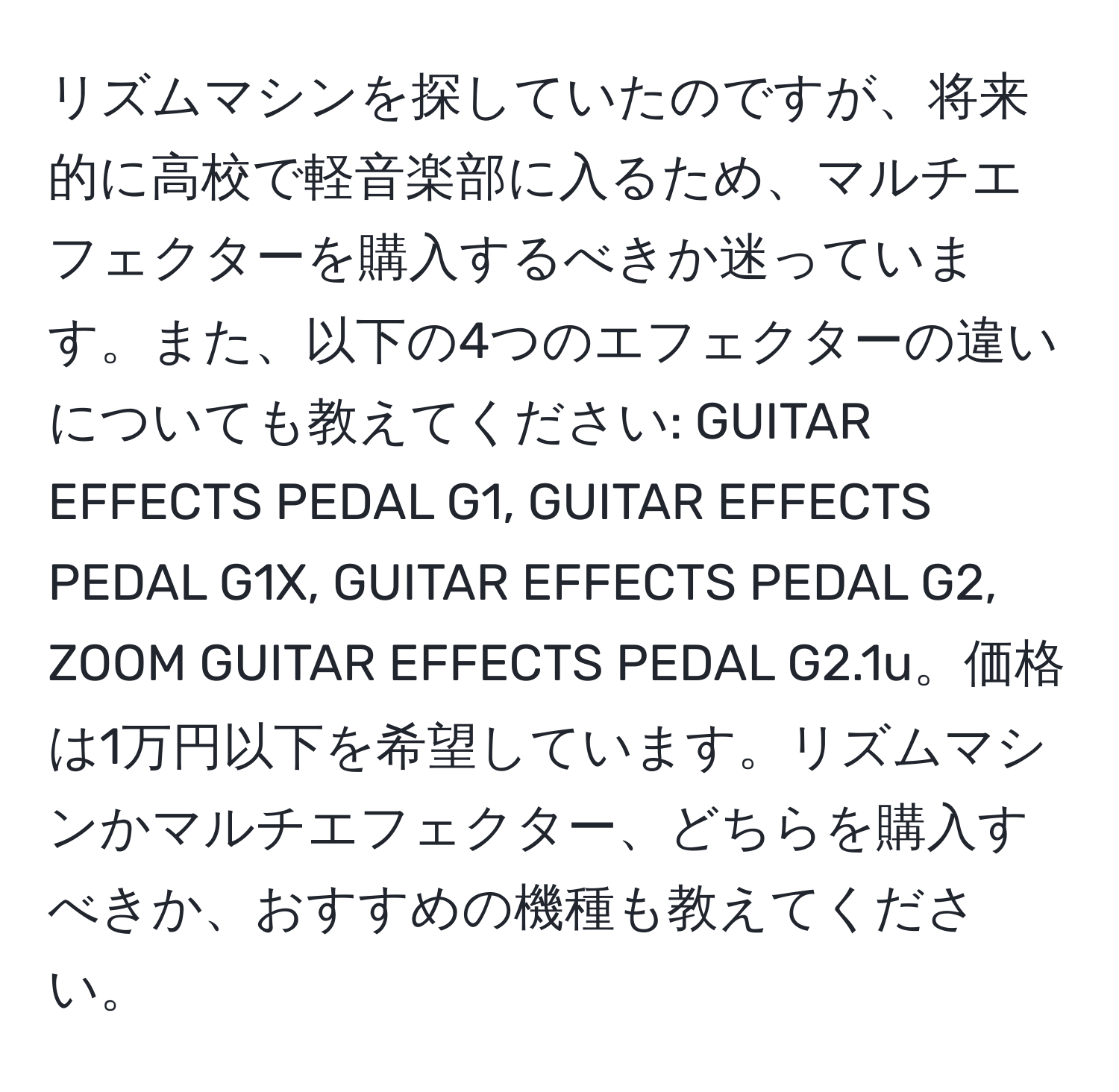 リズムマシンを探していたのですが、将来的に高校で軽音楽部に入るため、マルチエフェクターを購入するべきか迷っています。また、以下の4つのエフェクターの違いについても教えてください: GUITAR EFFECTS PEDAL G1, GUITAR EFFECTS PEDAL G1X, GUITAR EFFECTS PEDAL G2, ZOOM GUITAR EFFECTS PEDAL G2.1u。価格は1万円以下を希望しています。リズムマシンかマルチエフェクター、どちらを購入すべきか、おすすめの機種も教えてください。