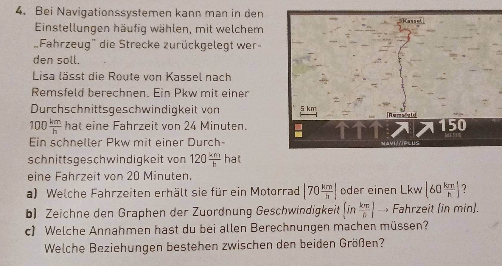 Bei Navigationssystemen kann man in den 
Einstellungen häufig wählen, mit welchem 
Fahrzeug' die Strecke zurückgelegt wer- 
den soll. 
Lisa lässt die Route von Kassel nach 
Remsfeld berechnen. Ein Pkw mit einer 
Durchschnittsgeschwindigkeit von
100 km/h  hat eine Fahrzeit von 24 Minuten. 
Ein schneller Pkw mit einer Durch- 
schnittsgeschwindigkeit von 120 km/h  hat 
eine Fahrzeit von 20 Minuten. 
a) Welche Fahrzeiten erhält sie für ein Motorrad (70 km/h ) oder einen Lk W (60 km/h ) ? 
b) Zeichne den Graphen der Zuordnung Geschwindigkeit (in km/h ) - Fahrzeit (in min). 
c) Welche Annahmen hast du bei allen Berechnungen machen müssen? 
Welche Beziehungen bestehen zwischen den beiden Größen?