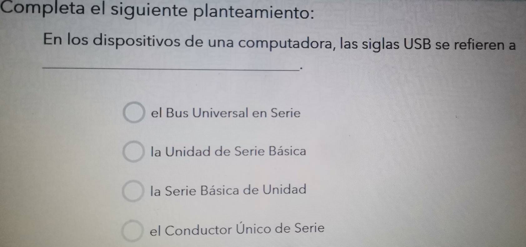 Completa el siguiente planteamiento:
En los dispositivos de una computadora, las siglas USB se refieren a
_
.
el Bus Universal en Serie
la Unidad de Serie Básica
la Serie Básica de Unidad
el Conductor Único de Serie