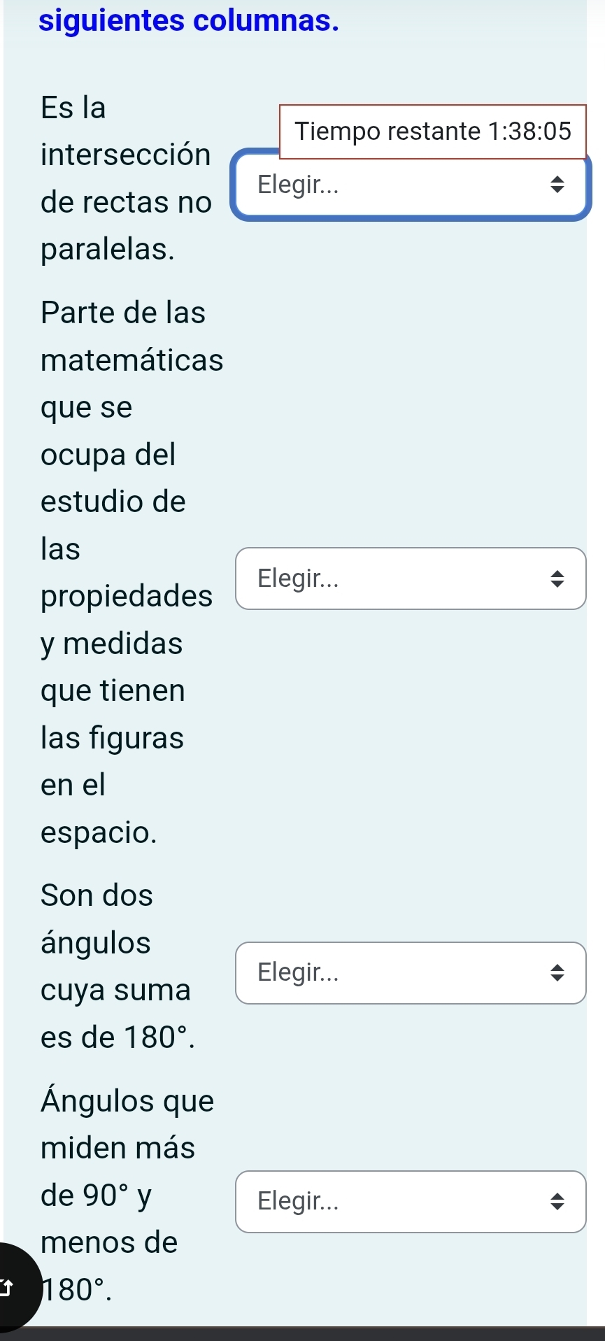 siguientes columnas. 
Es la 
Tiempo restante 1:38:05
intersección 
de rectas no Elegir... 
paralelas. 
Parte de las 
matemáticas 
que se 
ocupa del 
estudio de 
las 
propiedades Elegir... 
y medidas 
que tienen 
las figuras 
en el 
espacio. 
Son dos 
ángulos 
Elegir... 
cuya suma 
es de 180°. 
Ángulos que 
miden más 
de 90°y Elegir... 
menos de 
↑ 180°.