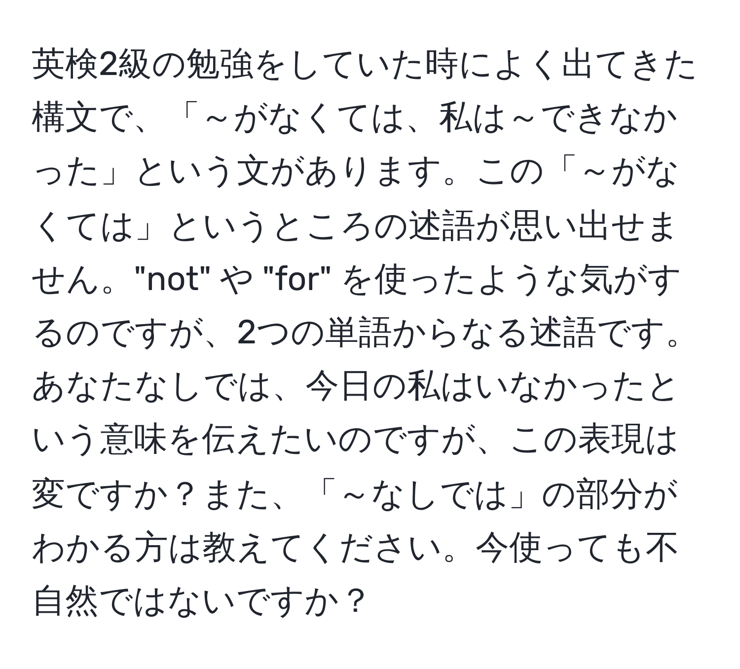 英検2級の勉強をしていた時によく出てきた構文で、「～がなくては、私は～できなかった」という文があります。この「～がなくては」というところの述語が思い出せません。"not" や "for" を使ったような気がするのですが、2つの単語からなる述語です。あなたなしでは、今日の私はいなかったという意味を伝えたいのですが、この表現は変ですか？また、「～なしでは」の部分がわかる方は教えてください。今使っても不自然ではないですか？