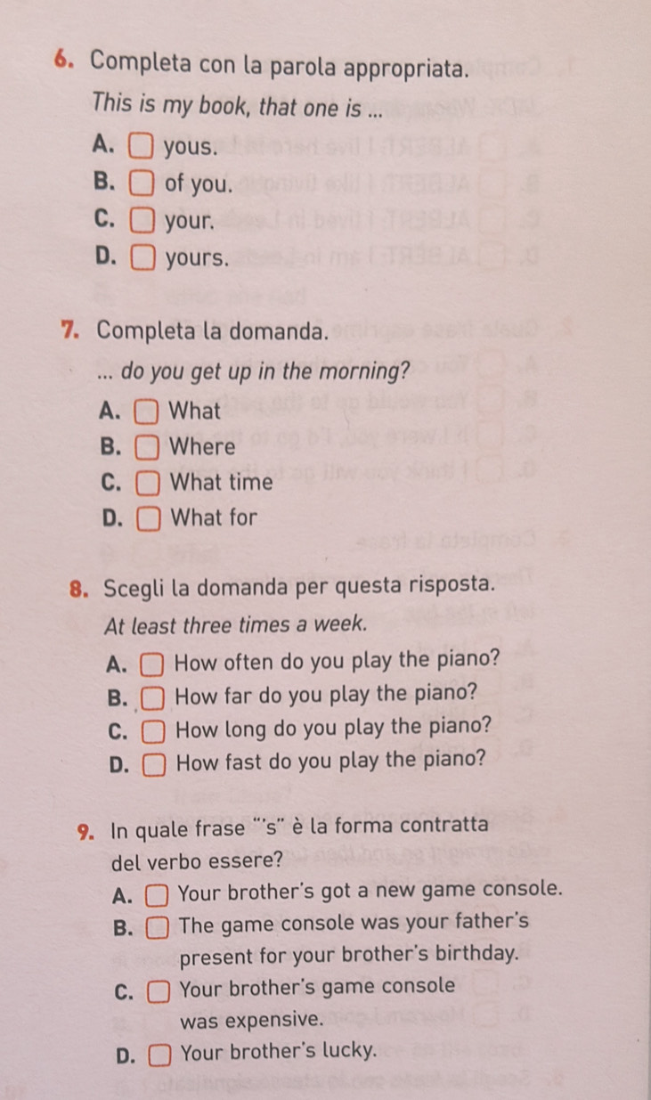 Completa con la parola appropriata.
This is my book, that one is ...
A. □ yous.
B. □ of you.
C. □ your.
D. □ yours.
7. Completa la domanda.
... do you get up in the morning?
A. □ What
B. ) Where
C. What time
D. □ What for
8. Scegli la domanda per questa risposta.
At least three times a week.
A. How often do you play the piano?
B. □ How far do you play the piano?
C. □ How long do you play the piano?
D. ( How fast do you play the piano?
9. In quale frase '''s'' è la forma contratta
del verbo essere?
A. Your brother's got a new game console.
B. □ The game console was your father's
present for your brother's birthday.
C. Your brother's game console
was expensive.
D. Your brother's lucky.