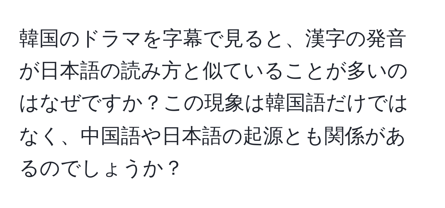 韓国のドラマを字幕で見ると、漢字の発音が日本語の読み方と似ていることが多いのはなぜですか？この現象は韓国語だけではなく、中国語や日本語の起源とも関係があるのでしょうか？