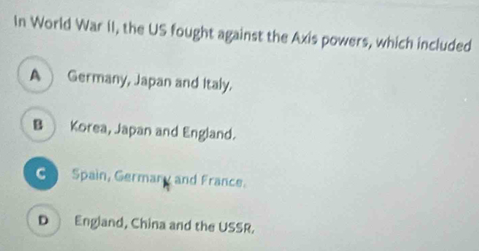 In World War II, the US fought against the Axis powers, which included
A Germany, Japan and Italy.
B Korea, Japan and England.
Spain, Germany and France.
D England, China and the USSR.