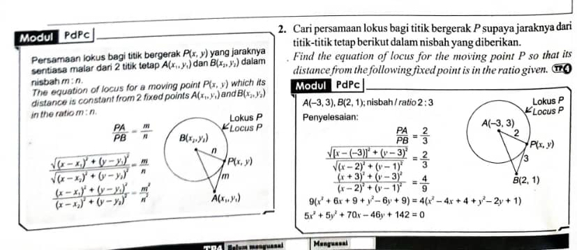 Cari persamaan lokus bagi titik bergerak P supaya jaraknya dari
Modul PdPc
titik-titik tetap berikut dalam nisbah yang diberikan.
Persamaan lokus bagi titik bergerak P(x,y) yang jaraknya dalam Find the equation of locus for the moving point P so that its
sentiasa malar dari 2 titik tetap A(x_1,y_1) dan B(x_2,y_2) distance from the following fixed point is in the ratio given.
nisbah m:n.
The equation of locus for a moving point P(x,y) which its
distance is constant from 2 fixed points A(x_1,y_1) and B(x_2,y_2) Modul dPc
A(-3,3),B(2,1); nisbah / ratio 2:3
in the ratio m : n Penyelesaian:
 PA/PB = m/n 
 PA/PB = 2/3 
frac sqrt((x-x_1))^2+(y-y_1)^2sqrt((x-x_2))^2+(y-y_2)^2= m/n 
frac sqrt([x-(-3)]^2)+(y-3)^2sqrt((x-2)^2)+(y-1)^2= 2/3 
frac (x+3)^2+(y-3)^2(x-2)^2+(y-1)^2= 4/9 
frac (x-x_1)^2+(y-y_1)^2(x-x_2)^2+(y-y_2)^2= m^2/n^2  9(x^2+6x+9+y^2-6y+9)=4(x^2-4x+4+y^2-2y+1)
5x^2+5y^2+70x-46y+142=0
Menguasai