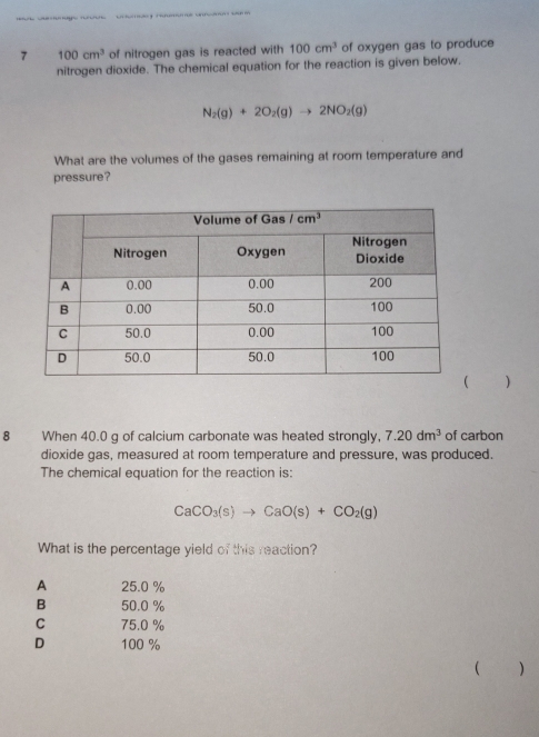 7 100cm^3 of nitrogen gas is reacted with 100cm^3 of oxygen gas to produce
nitrogen dioxide. The chemical equation for the reaction is given below.
N_2(g)+2O_2(g)to 2NO_2(g)
What are the volumes of the gases remaining at room temperature and
pressure?
)
8 When 40.0 g of calcium carbonate was heated strongly, 7.20dm^3 of carbon
dioxide gas, measured at room temperature and pressure, was produced.
The chemical equation for the reaction is:
CaCO_3(s)to CaO(s)+CO_2(g)
What is the percentage yield of this reaction?
A 25.0 %
B 50.0 %
C 75.0 %
D 100 %
( )