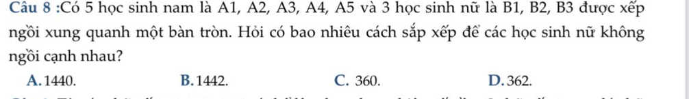 Có 5 học sinh nam là A1, A2, A3, A4, A5 và 3 học sinh nữ là B1, B2, B3 được xếp
ngồi xung quanh một bàn tròn. Hỏi có bao nhiêu cách sắp xếp để các học sinh nữ không
ngồi cạnh nhau?
A. 1440. B. 1442. C. 360. D. 362.