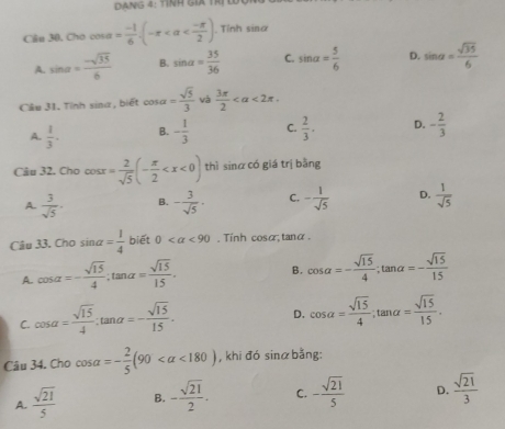 Dạng 4: tỉnh giá trị Lợ
Câu 30, Cho cos alpha = (-1)/6 (-π . Tỉnh sin alpha
A. sin alpha = (-sqrt(35))/6  B. sin alpha = 35/36  C. sin alpha = 5/6  D. sin alpha = sqrt(35)/6 
Câu 31. Tỉnh sina , biết cos alpha = sqrt(5)/3  và  3π /2  <2π .
A.  1/3 · B. - 1/3  C.  2/3 · D. - 2/3 
Câu 32. Cho cos x= 2/sqrt(5) (- π /2  thì sinα có giá trị bằng
A.  3/sqrt(5) · B. - 3/sqrt(5) · C. - 1/sqrt(5)  D.  1/sqrt(5) 
Câu 33. C^bc 0sin alpha = 1/4  7 biết 0 , Tinh cosα,tanα
A. cos alpha =- sqrt(15)/4 ;tan alpha = sqrt(15)/15 .
B. cos alpha =- sqrt(15)/4 ;tan alpha =- sqrt(15)/15 
C. cos alpha = sqrt(15)/4 :tan alpha =- sqrt(15)/15 .
D. cos alpha = sqrt(15)/4 ;tan alpha = sqrt(15)/15 .
Câu 34. Cho cos alpha =- 2/5 (90 <180) , khi đó sinα bằng:
A.  sqrt(21)/5  B. - sqrt(21)/2 . C. - sqrt(21)/5  D.  sqrt(21)/3 