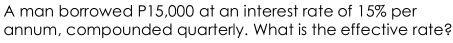 A man borrowed P15,000 at an interest rate of 15% per 
annum, compounded quarterly. What is the effective rate?