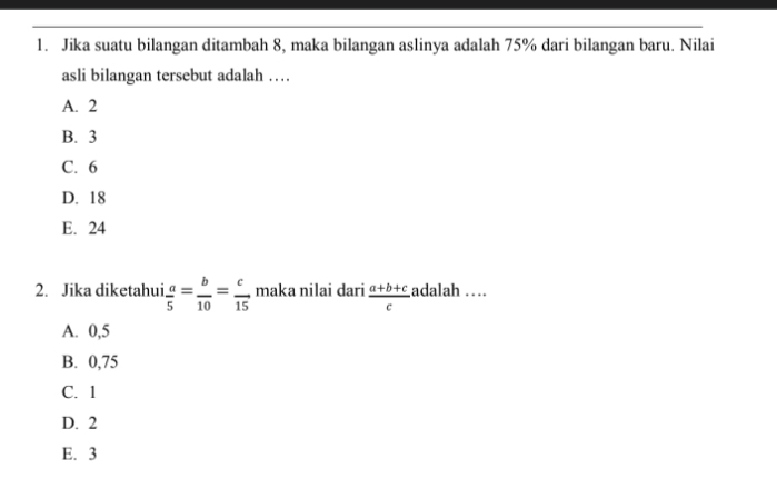 Jika suatu bilangan ditambah 8, maka bilangan aslinya adalah 75% dari bilangan baru. Nilai
asli bilangan tersebut adalah …
A. 2
B. 3
C. 6
D. 18
E. 24
2. Jika diketahui  a/5 = b/10 = c/15  maka nilai dari  (a+b+c)/c  adalah …
A. 0,5
B. 0,75
C. 1
D. 2
E. 3