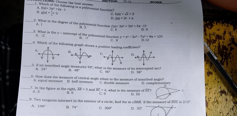 SECTION SCORE:_
CHONS: Choose the best answer._
_1. Which of the following is a polynomial function?
A. f(x)=3x^2+2x-1 h(x)=sqrt(x)+2
B. g(x)= 1/x +5
C.
D. j(x)=2^x+x
_2. What is the degree of the polynomial function f(x)=2x^5+3x^3+6x-1
A. 1
B. 3 C. 5 D. 0
_3. What is the y-intercept of the polynomial function y=x^4-2x^3-7x^2+8x+12
A. -2 B. -7 C. 8 D. 12
_4. Which of the following graph shows a positive leading coefficient?
A. 
_5. If an inscribed angle measures 48° , what is the measure of its intercepted arc?
A. 24° B. 48° C. 96° D. 98°
_6. How does the measure of central angle relate to the measure of inscribed angle?
A. equal measure B. half measure C. double measure D. complementary
_7. In the figure at the right, overline AB=5 and overline BC=4 , what is the measure of overline DC
A. 3 B. 6 C. 9 D. 10
_8. Two tangents intersect in the exterior of a circle, find the m∠ BAE if the measure of widehat BDE is 212°.
A. 148° B. 74° C. 360° D. 32°